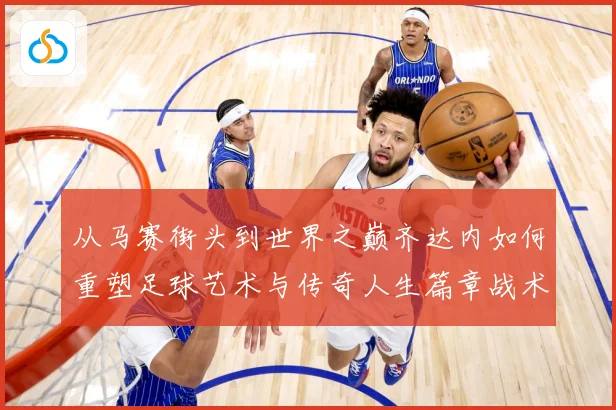 从马赛街头到世界之巅齐达内如何重塑足球艺术与传奇人生篇章战术观察：最新赛事动态与深度分析