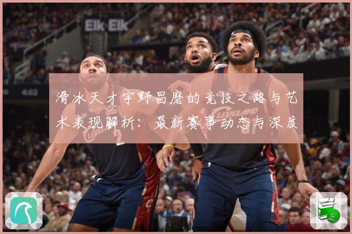 滑冰天才宇野昌磨的竞技之路与艺术表现解析：最新赛事动态与深度分析