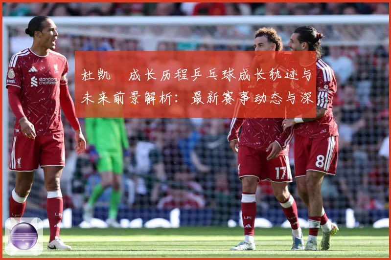 杜凯琹成长历程乒乓球成长轨迹与未来前景解析：最新赛事动态与深度分析