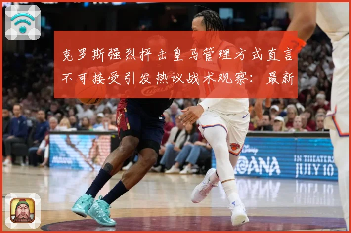 克罗斯强烈抨击皇马管理方式直言不可接受引发热议战术观察：最新赛事动态与深度分析