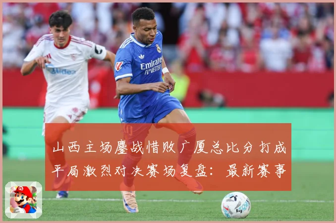 山西主场鏖战惜败广厦总比分打成平局激烈对决赛场复盘：最新赛事动态与深度分析