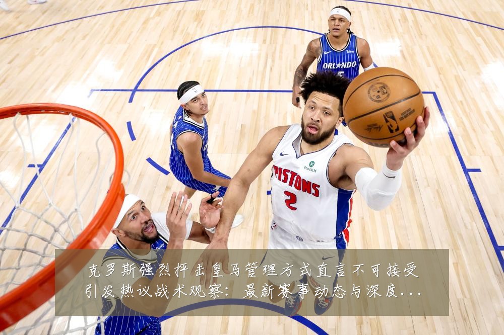 克罗斯强烈抨击皇马管理方式直言不可接受引发热议战术观察：最新赛事动态与深度分析