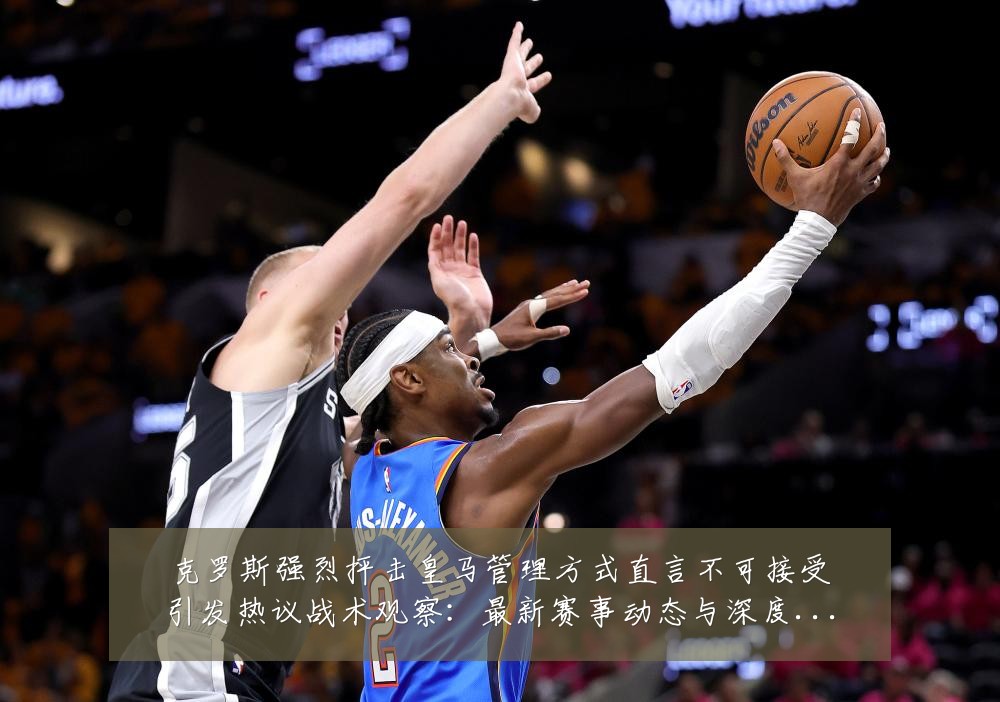 克罗斯强烈抨击皇马管理方式直言不可接受引发热议战术观察：最新赛事动态与深度分析