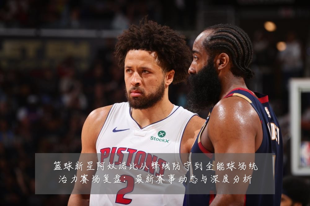 篮球新星阿奴诺比从锋线防守到全能球场统治力赛场复盘：最新赛事动态与深度分析