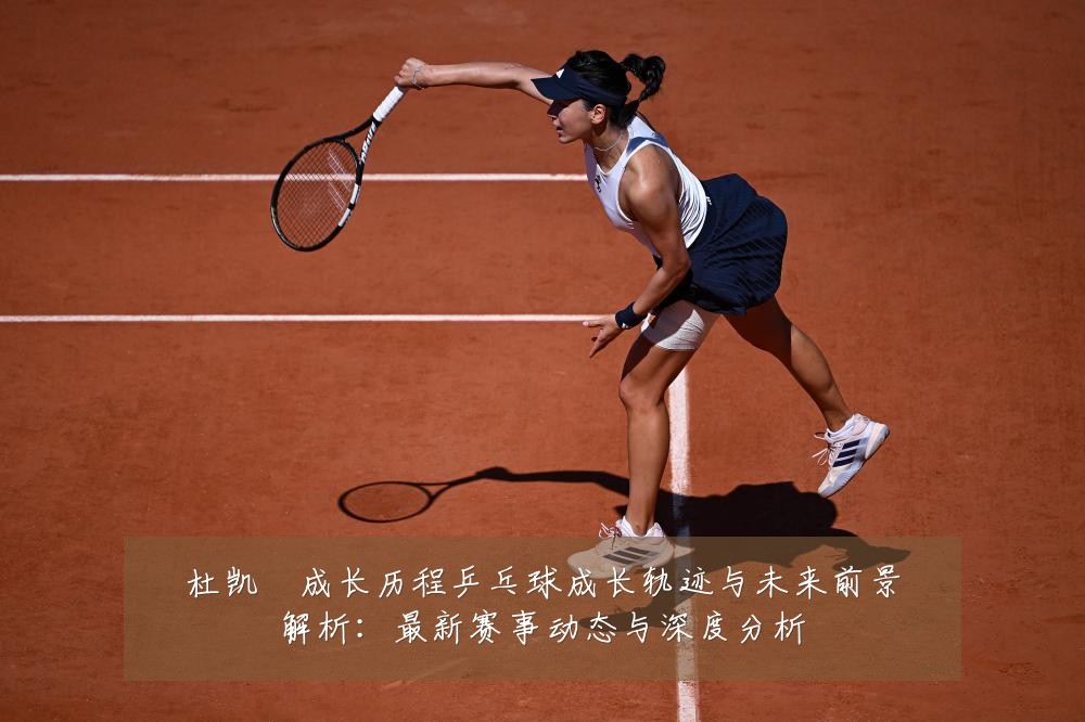 杜凯琹成长历程乒乓球成长轨迹与未来前景解析:最新赛事动态与深度分析