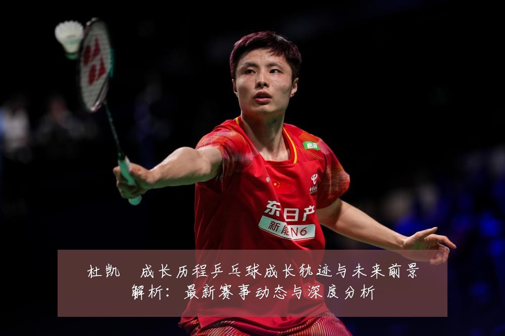 杜凯琹成长历程乒乓球成长轨迹与未来前景解析:最新赛事动态与深度分析