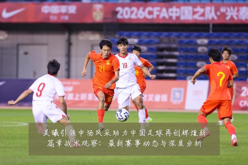 吴曦引领中场风采助力中国足球再创辉煌新篇章战术观察：最新赛事动态与深度分析