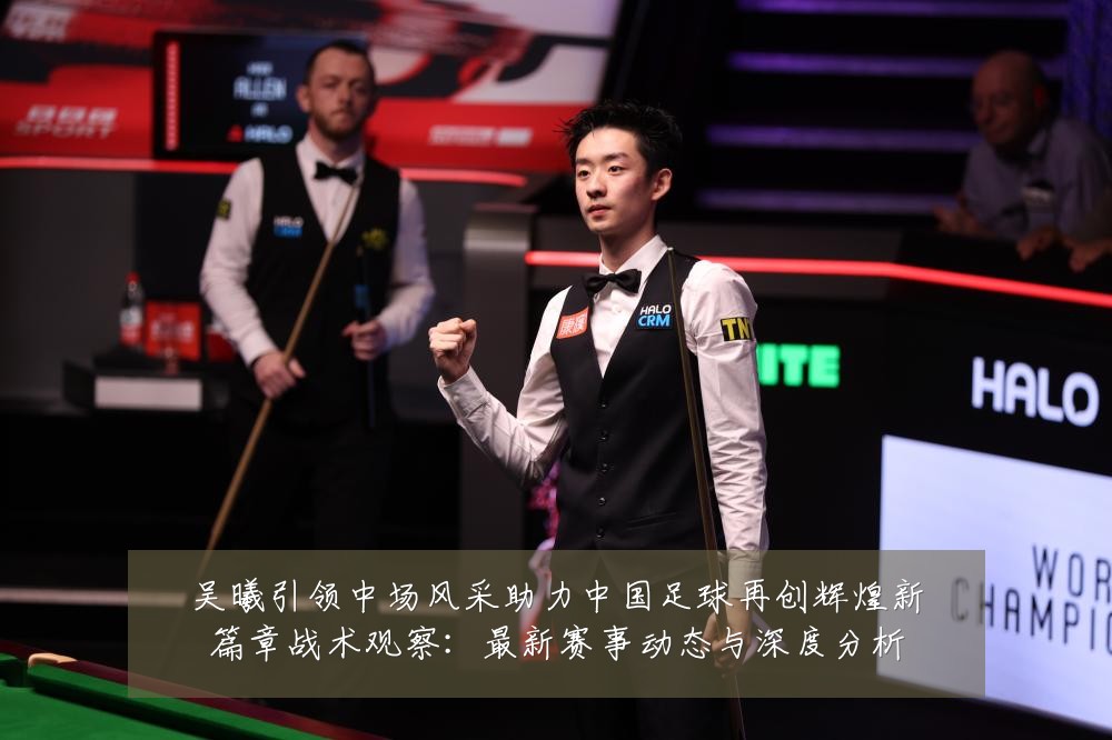 吴曦引领中场风采助力中国足球再创辉煌新篇章战术观察：最新赛事动态与深度分析