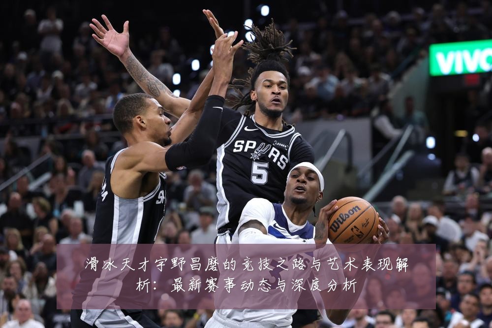 滑冰天才宇野昌磨的竞技之路与艺术表现解析:最新赛事动态与深度分析