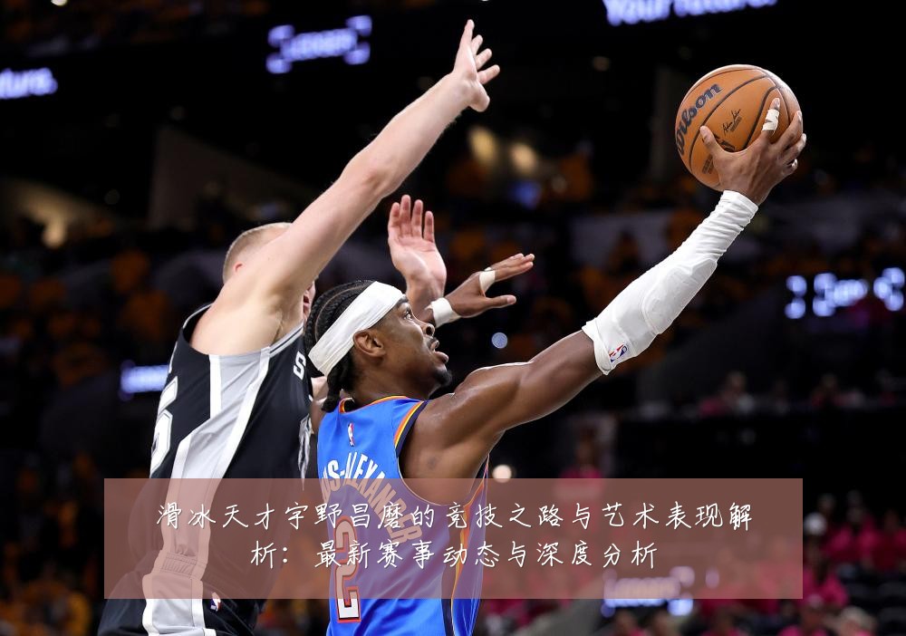 滑冰天才宇野昌磨的竞技之路与艺术表现解析:最新赛事动态与深度分析