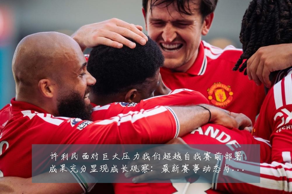 许利民面对巨大压力我们超越自我赛前部署成果充分显现成长观察：最新赛事动态与深度分析